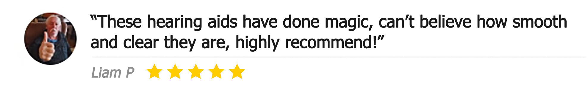 Customer review: These hearing aids have done magic, can't believe how smooth and clear they are, highly recommend! Liam P, 5 stars
